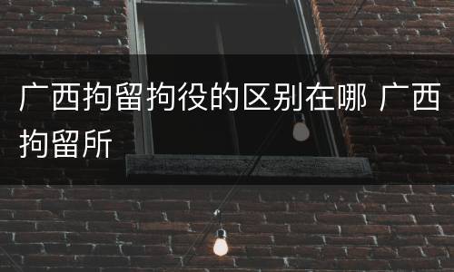 广西拘留拘役的区别在哪 广西拘留所