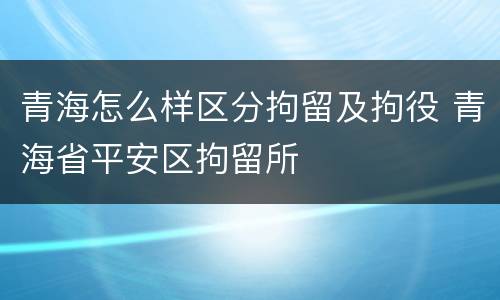 青海怎么样区分拘留及拘役 青海省平安区拘留所