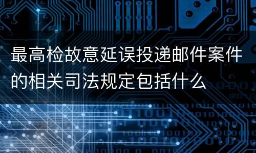 最高检故意延误投递邮件案件的相关司法规定包括什么