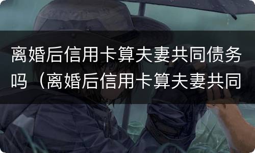 离婚后信用卡算夫妻共同债务吗（离婚后信用卡算夫妻共同债务吗）