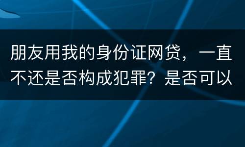 朋友用我的身份证网贷，一直不还是否构成犯罪？是否可以起诉