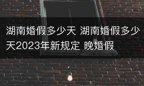 湖南婚假多少天 湖南婚假多少天2023年新规定 晚婚假