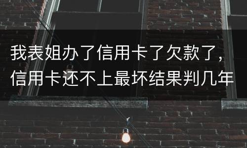 我表姐办了信用卡了欠款了，信用卡还不上最坏结果判几年