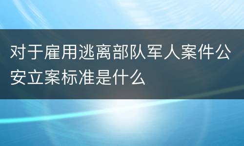 对于雇用逃离部队军人案件公安立案标准是什么