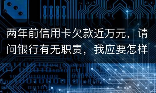 两年前信用卡欠款近万元，请问银行有无职责，我应要怎样做