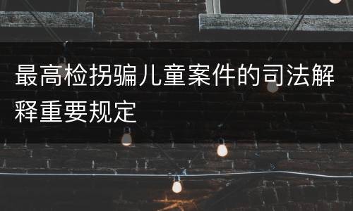 最高检拐骗儿童案件的司法解释重要规定