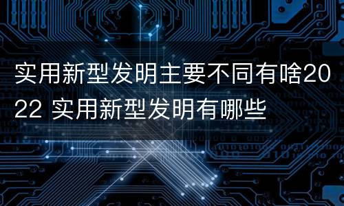 实用新型发明主要不同有啥2022 实用新型发明有哪些
