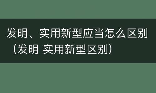 发明、实用新型应当怎么区别（发明 实用新型区别）