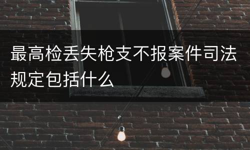 最高检丢失枪支不报案件司法规定包括什么