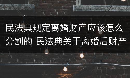 民法典规定离婚财产应该怎么分割的 民法典关于离婚后财产分割
