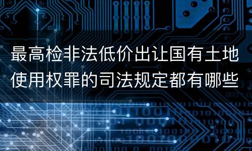 最高检非法低价出让国有土地使用权罪的司法规定都有哪些
