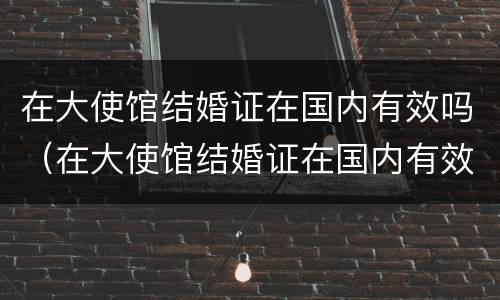 在大使馆结婚证在国内有效吗（在大使馆结婚证在国内有效吗怎么查）