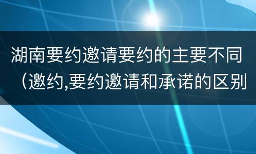湖南要约邀请要约的主要不同（邀约,要约邀请和承诺的区别）