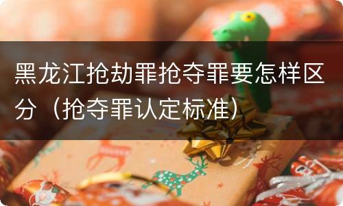 黑龙江抢劫罪抢夺罪要怎样区分（抢夺罪认定标准）