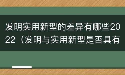 发明实用新型的差异有哪些2022（发明与实用新型是否具有实用性）