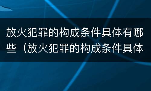 放火犯罪的构成条件具体有哪些（放火犯罪的构成条件具体有哪些内容）