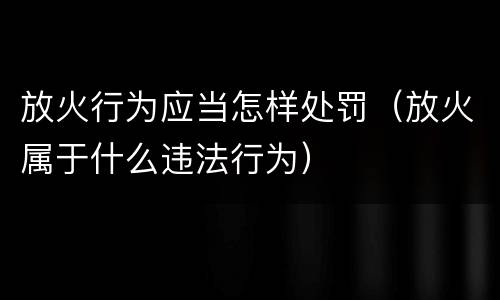 放火行为应当怎样处罚（放火属于什么违法行为）