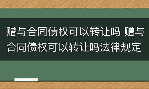 赠与合同债权可以转让吗 赠与合同债权可以转让吗法律规定