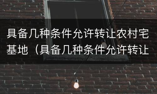 具备几种条件允许转让农村宅基地（具备几种条件允许转让农村宅基地合法吗）