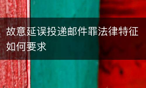 故意延误投递邮件罪法律特征如何要求