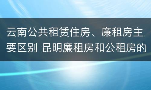 云南公共租赁住房、廉租房主要区别 昆明廉租房和公租房的区别
