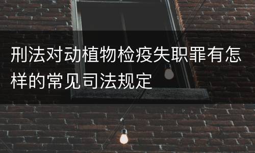 刑法对动植物检疫失职罪有怎样的常见司法规定