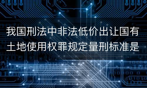 我国刑法中非法低价出让国有土地使用权罪规定量刑标准是什么