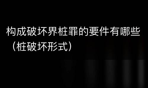 构成破坏界桩罪的要件有哪些（桩破坏形式）