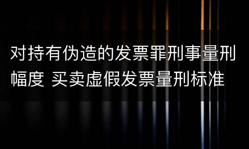 对持有伪造的发票罪刑事量刑幅度 买卖虚假发票量刑标准