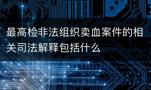 最高检非法组织卖血案件的相关司法解释包括什么