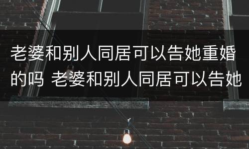 老婆和别人同居可以告她重婚的吗 老婆和别人同居可以告她重婚的吗知乎