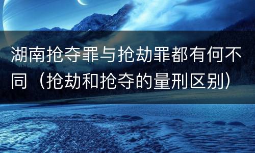 湖南抢夺罪与抢劫罪都有何不同（抢劫和抢夺的量刑区别）