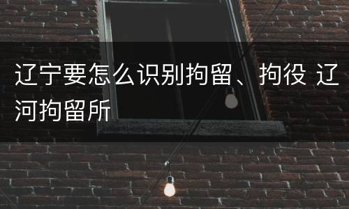 辽宁要怎么识别拘留、拘役 辽河拘留所