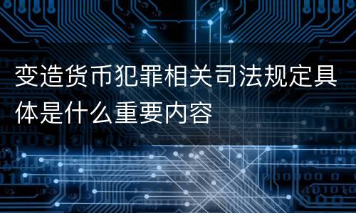 变造货币犯罪相关司法规定具体是什么重要内容