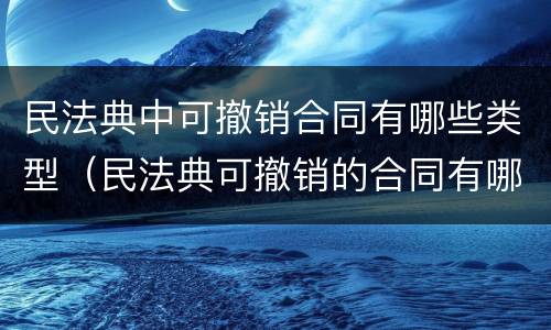 民法典中可撤销合同有哪些类型（民法典可撤销的合同有哪些情形）