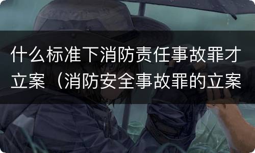 什么标准下消防责任事故罪才立案（消防安全事故罪的立案标准）
