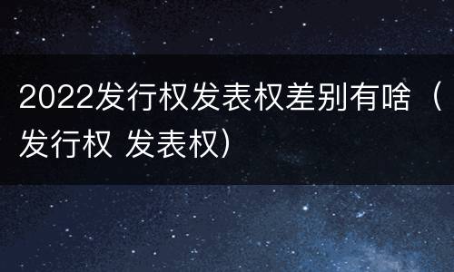 2022发行权发表权差别有啥（发行权 发表权）