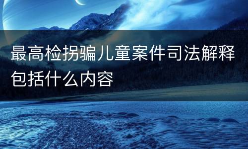 最高检拐骗儿童案件司法解释包括什么内容