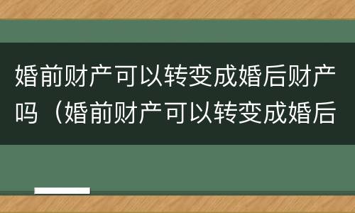 婚前财产可以转变成婚后财产吗（婚前财产可以转变成婚后财产吗怎么算）
