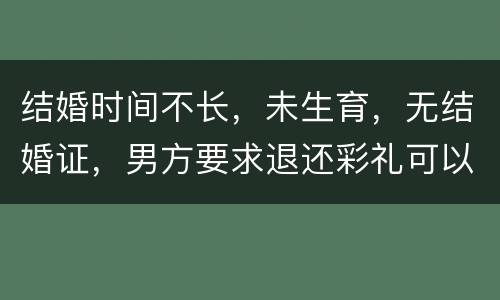 结婚时间不长，未生育，无结婚证，男方要求退还彩礼可以吗