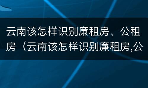 云南该怎样识别廉租房、公租房（云南该怎样识别廉租房,公租房呢）