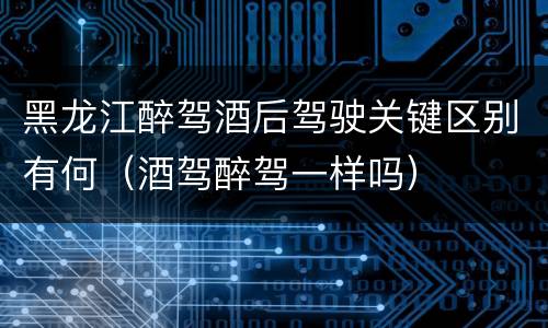 黑龙江醉驾酒后驾驶关键区别有何（酒驾醉驾一样吗）