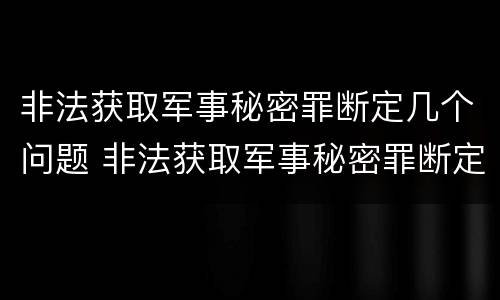非法获取军事秘密罪断定几个问题 非法获取军事秘密罪断定几个问题怎么处理