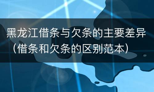 黑龙江借条与欠条的主要差异（借条和欠条的区别范本）