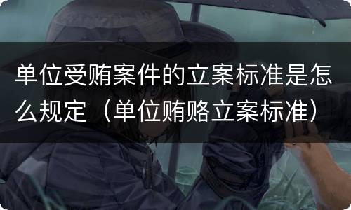 单位受贿案件的立案标准是怎么规定（单位贿赂立案标准）