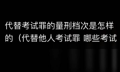 代替考试罪的量刑档次是怎样的（代替他人考试罪 哪些考试）