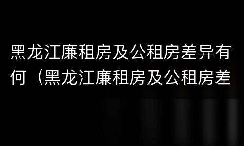 黑龙江廉租房及公租房差异有何（黑龙江廉租房及公租房差异有何变化）
