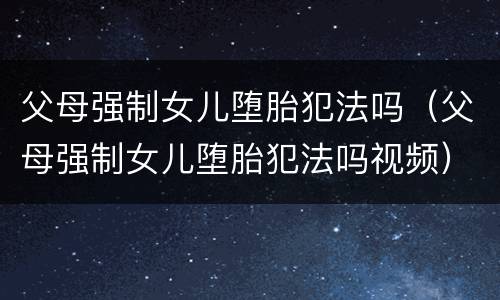 父母强制女儿堕胎犯法吗（父母强制女儿堕胎犯法吗视频）