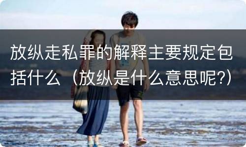 放纵走私罪的解释主要规定包括什么（放纵是什么意思呢?）