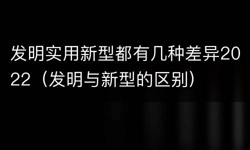 发明实用新型都有几种差异2022（发明与新型的区别）
